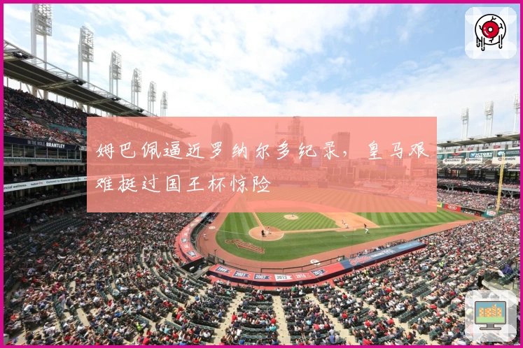 姆巴佩逼近罗纳尔多纪录，皇马艰难挺过国王杯惊险