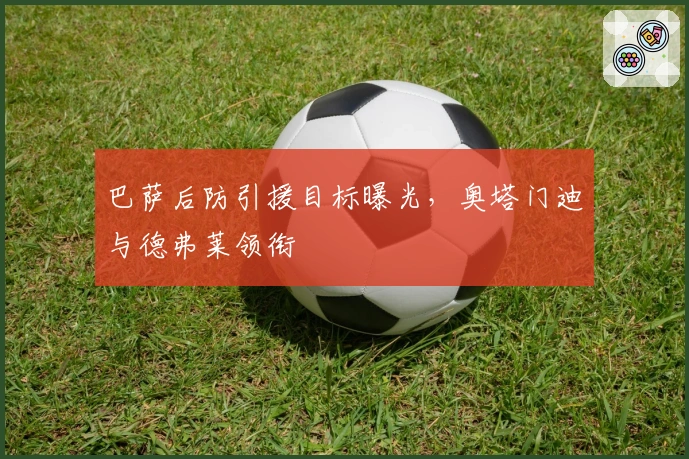 巴萨后防引援目标曝光，奥塔门迪与德弗莱领衔