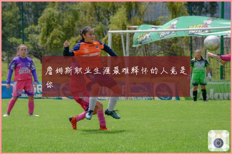 詹姆斯职业生涯最难释怀的人竟是你