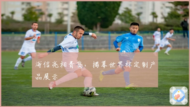 海信亮相青岛，揭幕世界杯定制产品展示