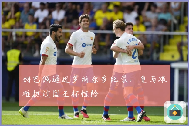 姆巴佩逼近罗纳尔多纪录，皇马艰难挺过国王杯惊险