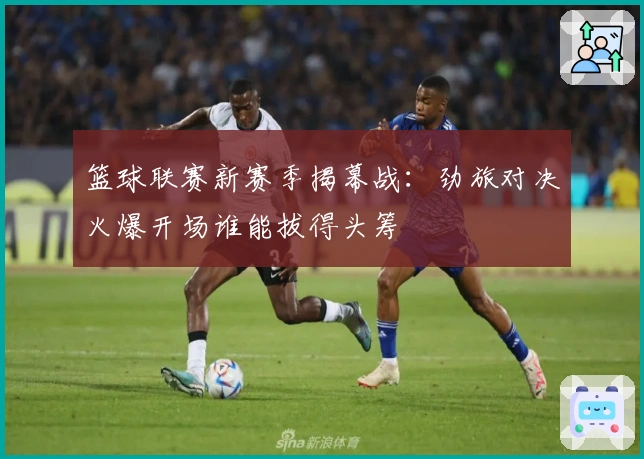 篮球联赛新赛季揭幕战：劲旅对决火爆开场谁能拔得头筹