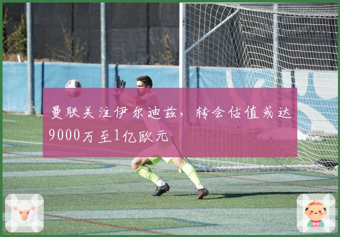 曼联关注伊尔迪兹，转会估值或达9000万至1亿欧元